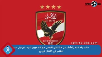 خالد جاد الله يكشف عن مشاكل الأهلي مع اللاعبين الجدد ورحيل عبد القادر في 2025 | فيديو